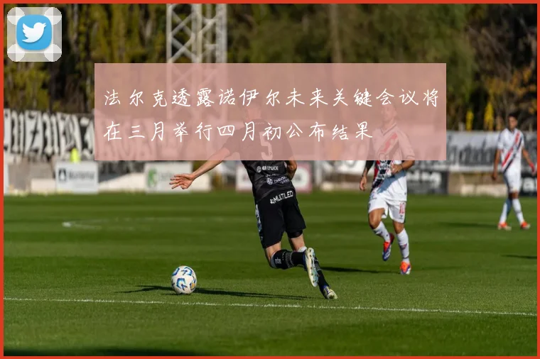 法尔克透露诺伊尔未来关键会议将在三月举行四月初公布结果