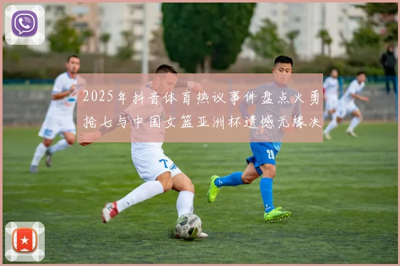 2025年抖音体育热议事件盘点火勇抢七与中国女篮亚洲杯遗憾无缘决赛