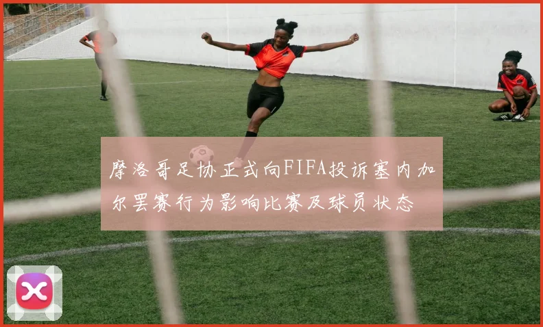 摩洛哥足协正式向FIFA投诉塞内加尔罢赛行为影响比赛及球员状态