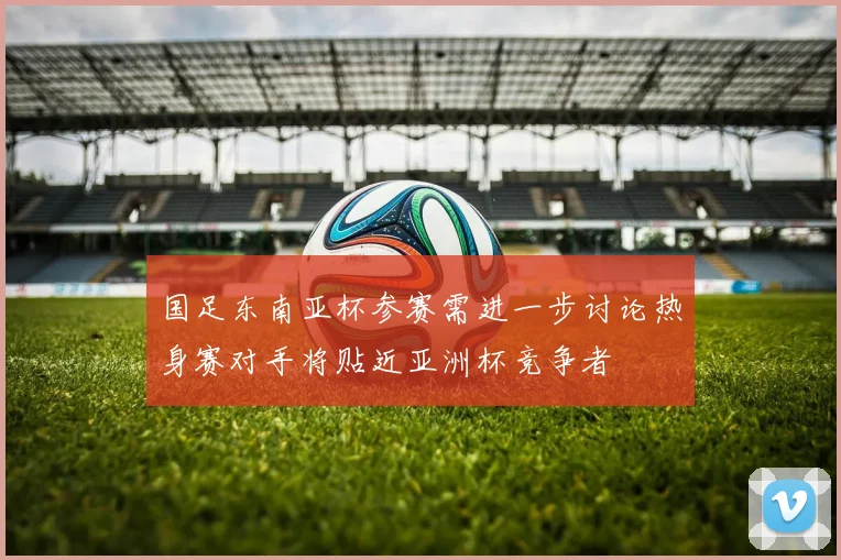 国足东南亚杯参赛需进一步讨论热身赛对手将贴近亚洲杯竞争者