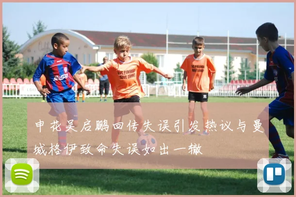 申花吴启鹏回传失误引发热议与曼城格伊致命失误如出一辙