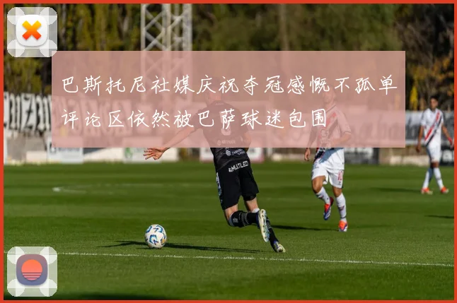 巴斯托尼社媒庆祝夺冠感慨不孤单评论区依然被巴萨球迷包围