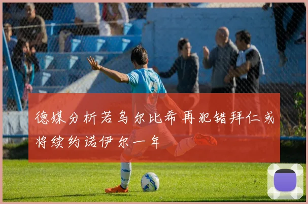德媒分析若乌尔比希再犯错拜仁或将续约诺伊尔一年