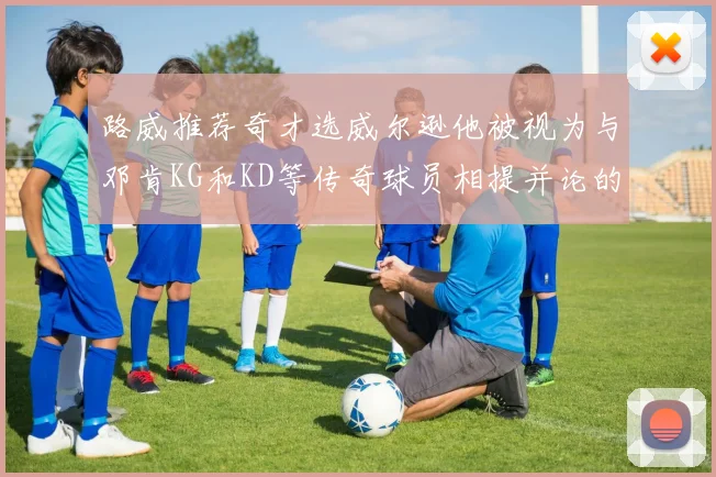 路威推荐奇才选威尔逊他被视为与邓肯KG和KD等传奇球员相提并论的未来之星