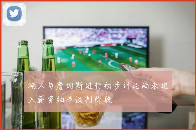 湖人与詹姆斯进行初步讨论尚未进入薪资细节谈判阶段