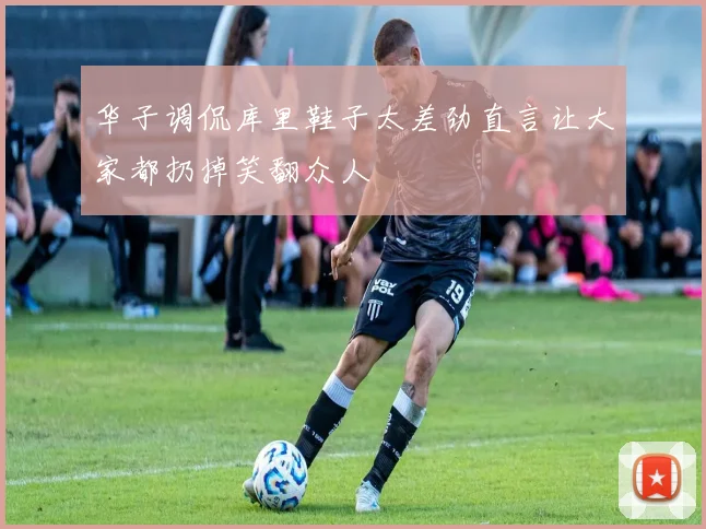 华子调侃库里鞋子太差劲直言让大家都扔掉笑翻众人