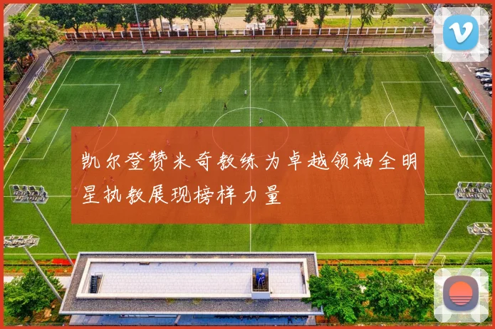 凯尔登赞米奇教练为卓越领袖全明星执教展现榜样力量