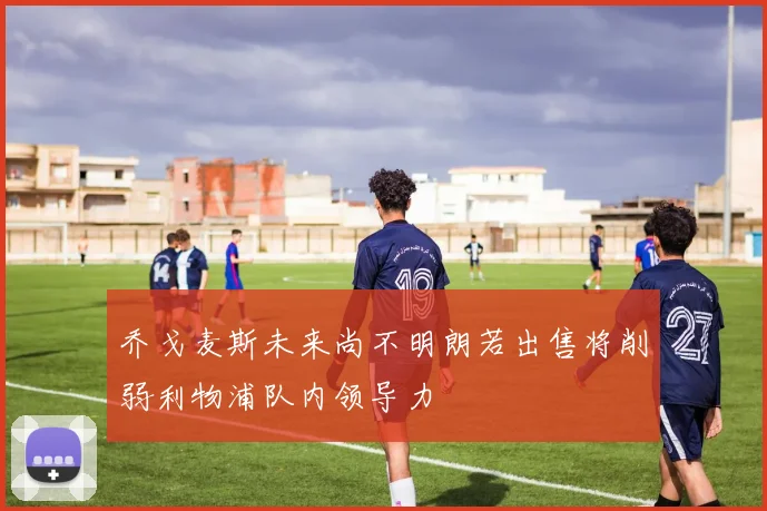 乔戈麦斯未来尚不明朗若出售将削弱利物浦队内领导力