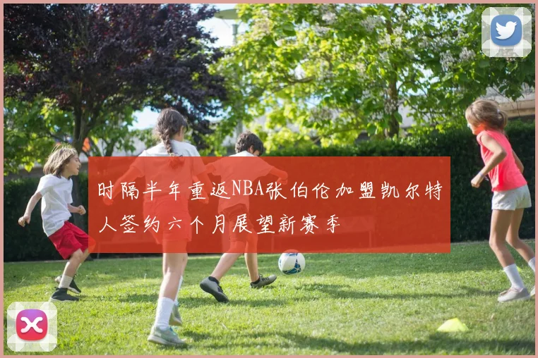 时隔半年重返NBA张伯伦加盟凯尔特人签约六个月展望新赛季