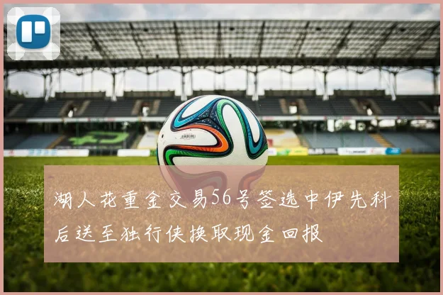 湖人花重金交易56号签选中伊先科后送至独行侠换取现金回报