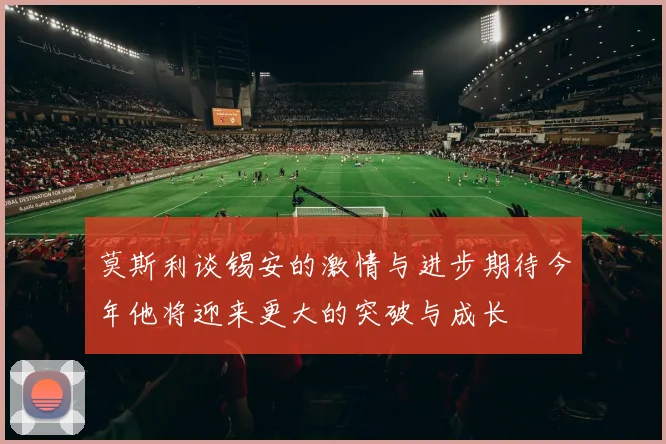 莫斯利谈锡安的激情与进步期待今年他将迎来更大的突破与成长