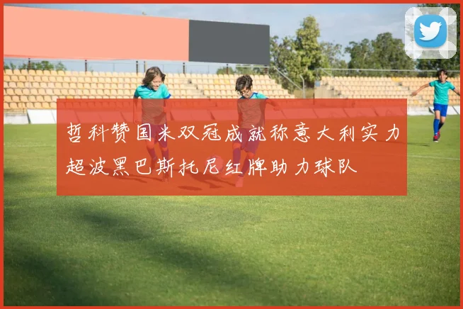 哲科赞国米双冠成就称意大利实力超波黑巴斯托尼红牌助力球队