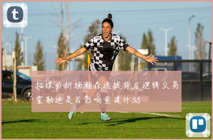 拓媒分析杨瀚森选拔背后逻辑交易霍勒迪是否影响重建计划