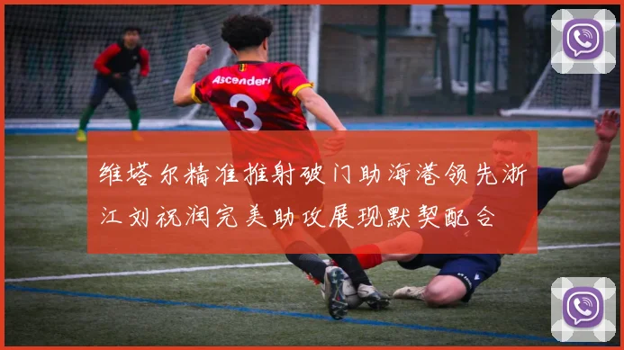 维塔尔精准推射破门助海港领先浙江刘祝润完美助攻展现默契配合