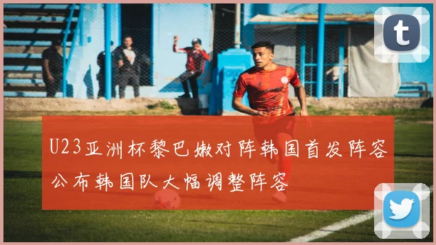 U23亚洲杯黎巴嫩对阵韩国首发阵容公布韩国队大幅调整阵容
