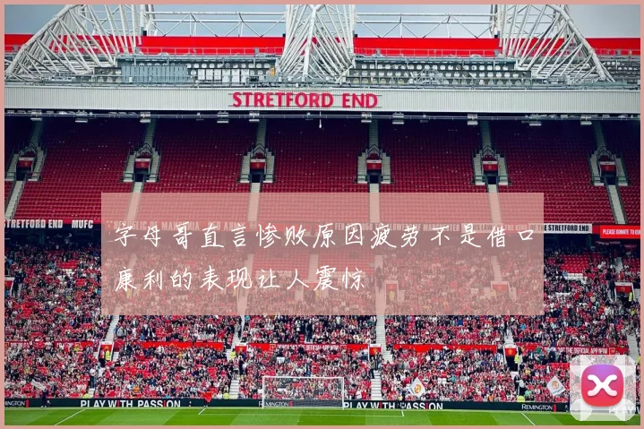 字母哥直言惨败原因疲劳不是借口康利的表现让人震惊