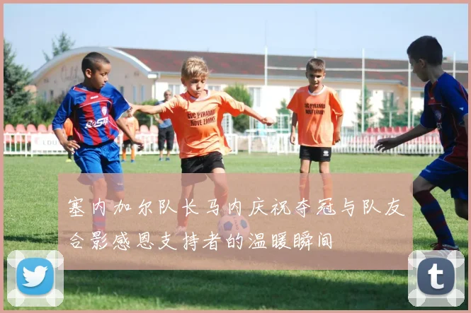 塞内加尔队长马内庆祝夺冠与队友合影感恩支持者的温暖瞬间