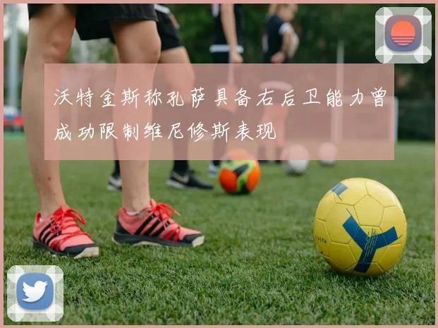 沃特金斯称孔萨具备右后卫能力曾成功限制维尼修斯表现