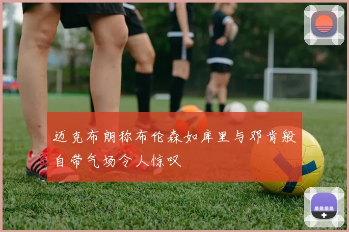 迈克布朗称布伦森如库里与邓肯般自带气场令人惊叹