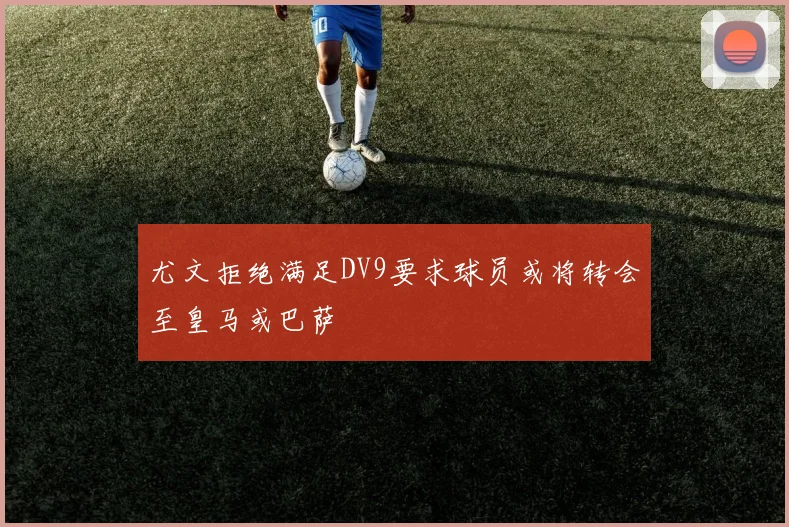 尤文拒绝满足DV9要求球员或将转会至皇马或巴萨