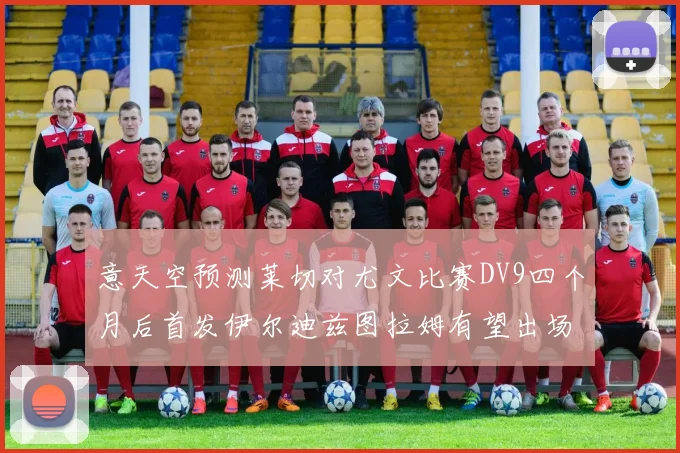 意天空预测莱切对尤文比赛DV9四个月后首发伊尔迪兹图拉姆有望出场