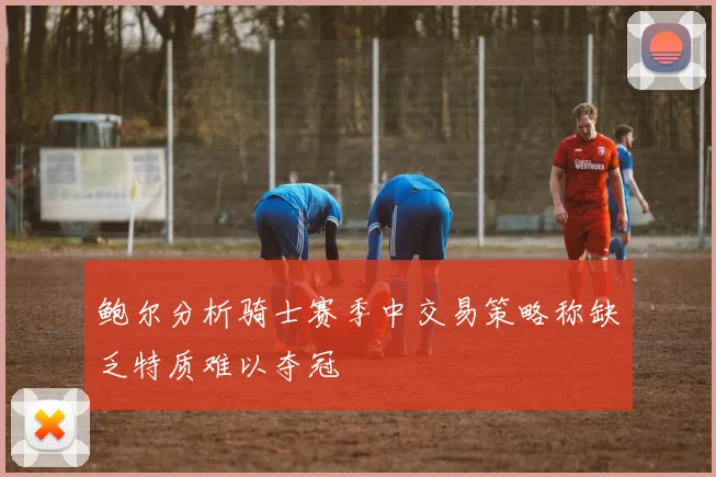 鲍尔分析骑士赛季中交易策略称缺乏特质难以夺冠