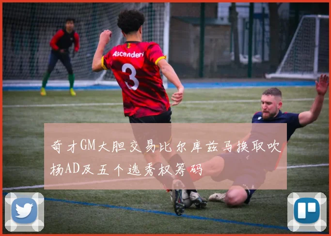 奇才GM大胆交易比尔库兹马换取吹杨AD及五个选秀权筹码