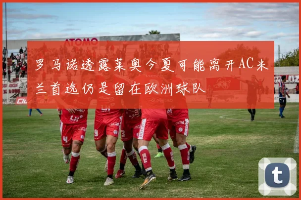 罗马诺透露莱奥今夏可能离开AC米兰首选仍是留在欧洲球队