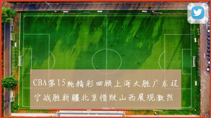 CBA第15轮精彩回顾上海大胜广东辽宁战胜新疆北京惜败山西展现激烈竞争